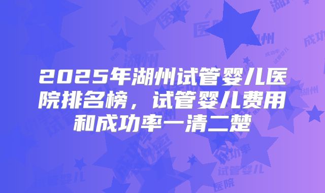 2025年湖州试管婴儿医院排名榜，试管婴儿费用和成功率一清二楚