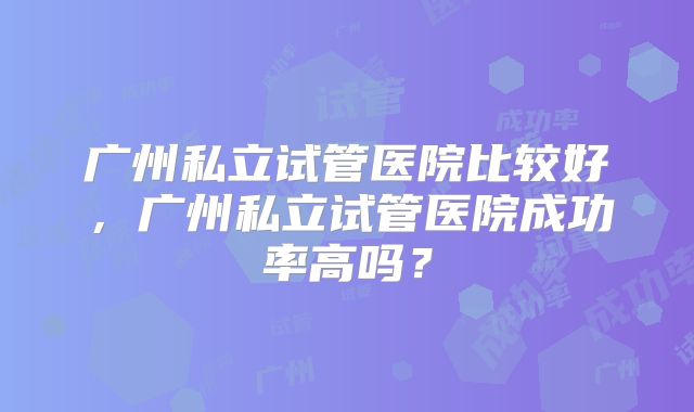 广州私立试管医院比较好，广州私立试管医院成功率高吗？