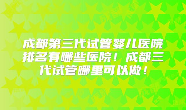 成都第三代试管婴儿医院排名有哪些医院！成都三代试管哪里可以做！