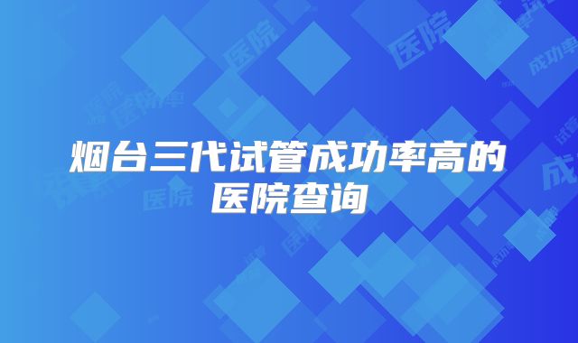 烟台三代试管成功率高的医院查询
