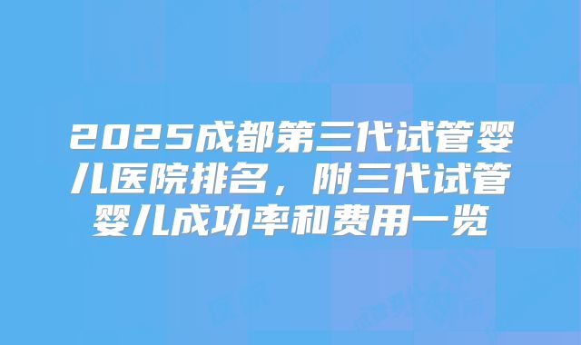 2025成都第三代试管婴儿医院排名,附三代试管婴儿成功率和费用一览