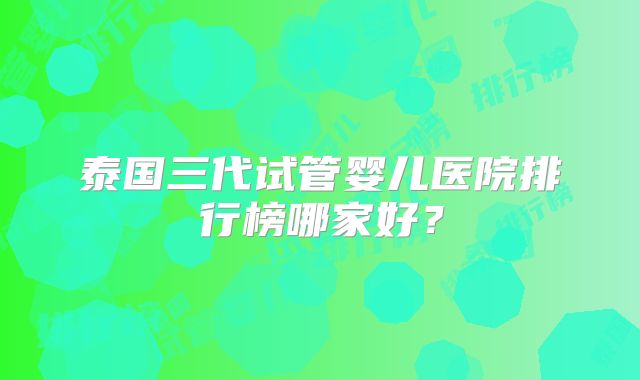 泰国三代试管婴儿医院排行榜哪家好？