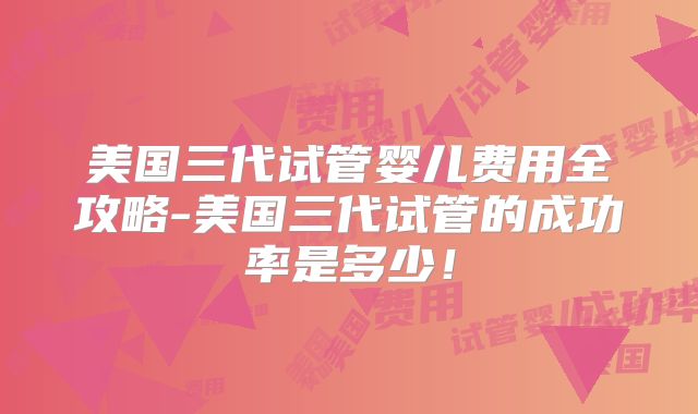 美国三代试管婴儿费用全攻略-美国三代试管的成功率是多少！