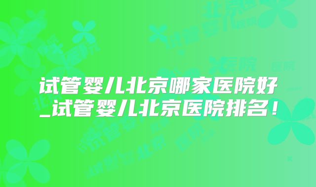 试管婴儿北京哪家医院好_试管婴儿北京医院排名！