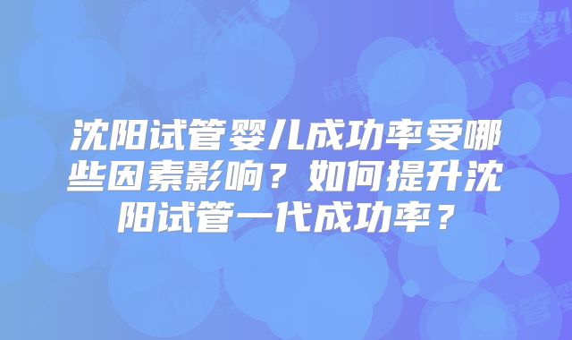 沈阳试管婴儿成功率受哪些因素影响？如何提升沈阳试管一代成功率？