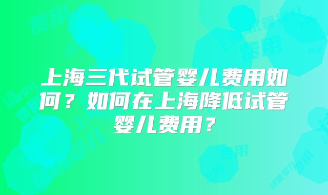 上海三代试管婴儿费用如何？如何在上海降低试管婴儿费用？