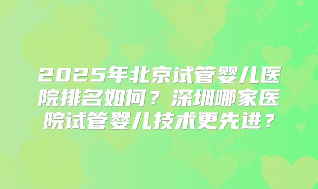 2025年北京试管婴儿医院排名如何？深圳哪家医院试管婴儿技术更先进？