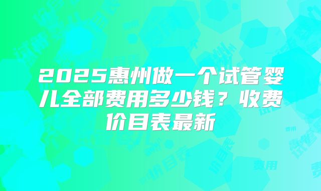 2025惠州做一个试管婴儿全部费用多少钱？收费价目表最新
