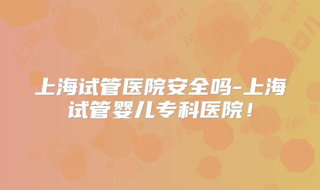 上海试管医院安全吗-上海试管婴儿专科医院！