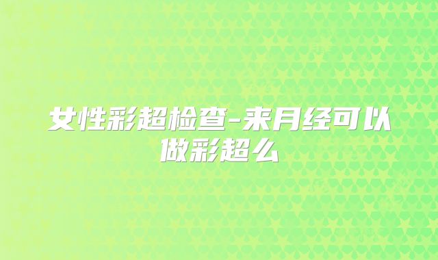 女性彩超检查-来月经可以做彩超么