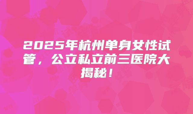 2025年杭州单身女性试管，公立私立前三医院大揭秘！