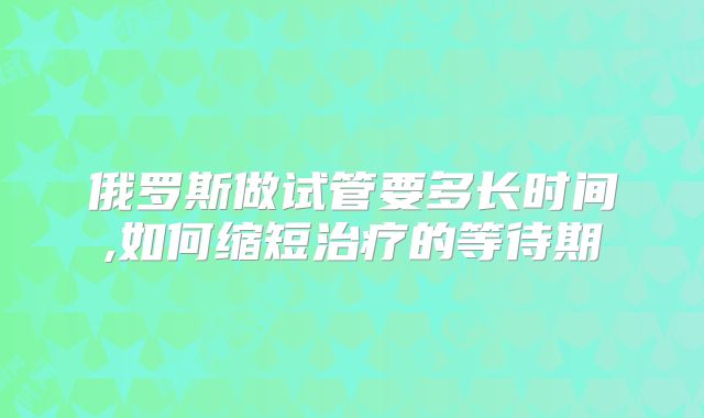 俄罗斯做试管要多长时间,如何缩短治疗的等待期
