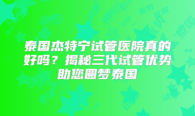泰国杰特宁试管医院真的好吗？揭秘三代试管优势助您圆梦泰国
