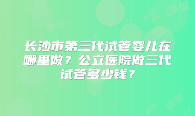 长沙市第三代试管婴儿在哪里做？公立医院做三代试管多少钱？