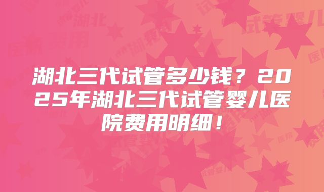 湖北三代试管多少钱？2025年湖北三代试管婴儿医院费用明细！