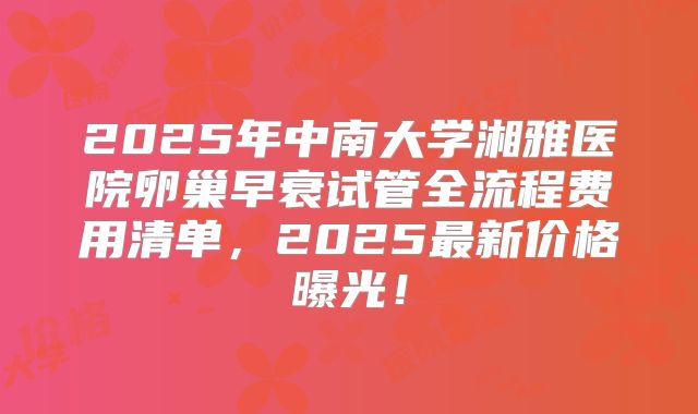 2025年中南大学湘雅医院卵巢早衰试管全流程费用清单，2025最新价格曝光！