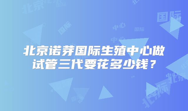 北京诺芽国际生殖中心做试管三代要花多少钱？