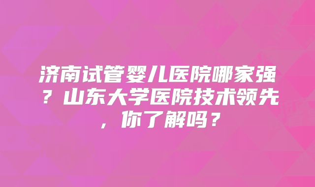 济南试管婴儿医院哪家强？山东大学医院技术领先，你了解吗？