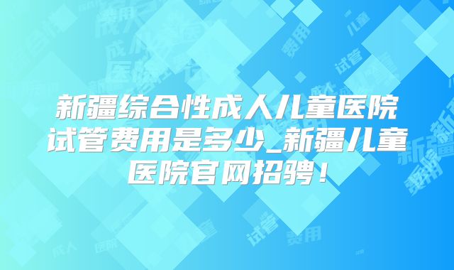 新疆综合性成人儿童医院试管费用是多少_新疆儿童医院官网招骋!