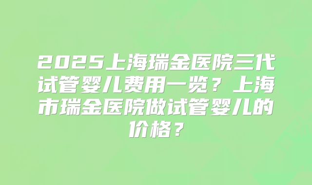 2025上海瑞金医院三代试管婴儿费用一览？上海市瑞金医院做试管婴儿的价格？