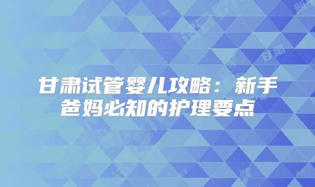 甘肃试管婴儿攻略：新手爸妈必知的护理要点
