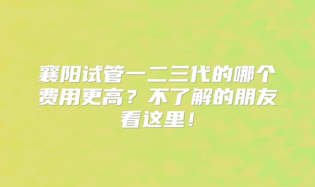 襄阳试管一二三代的哪个费用更高？不了解的朋友看这里！