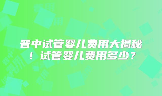 晋中试管婴儿费用大揭秘！试管婴儿费用多少？