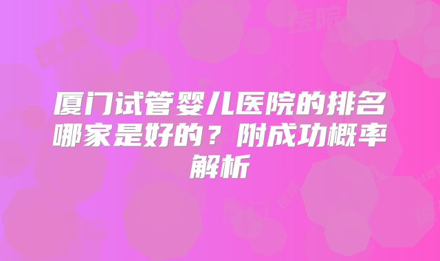 厦门试管婴儿医院的排名哪家是好的？附成功概率解析