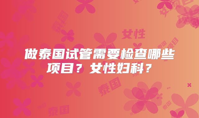 做泰国试管需要检查哪些项目？女性妇科？