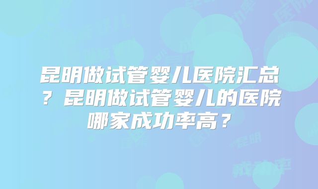 昆明做试管婴儿医院汇总？昆明做试管婴儿的医院哪家成功率高？