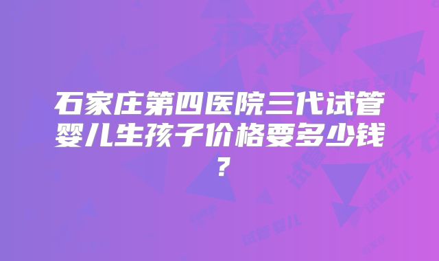 石家庄第四医院三代试管婴儿生孩子价格要多少钱？