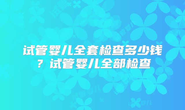 试管婴儿全套检查多少钱？试管婴儿全部检查