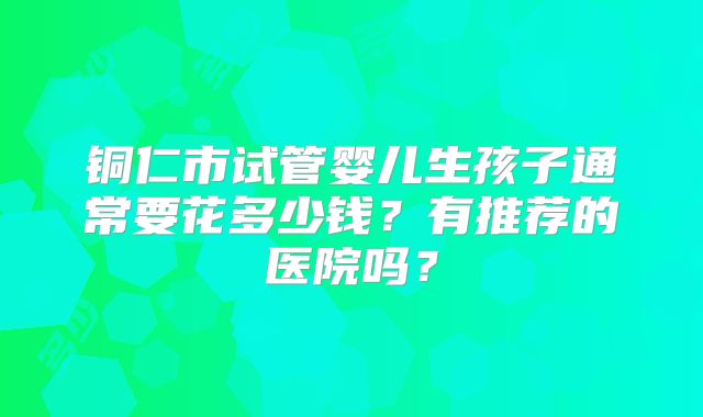 铜仁市试管婴儿生孩子通常要花多少钱？有推荐的医院吗？