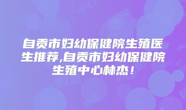 自贡市妇幼保健院生殖医生推荐,自贡市妇幼保健院生殖中心林杰！