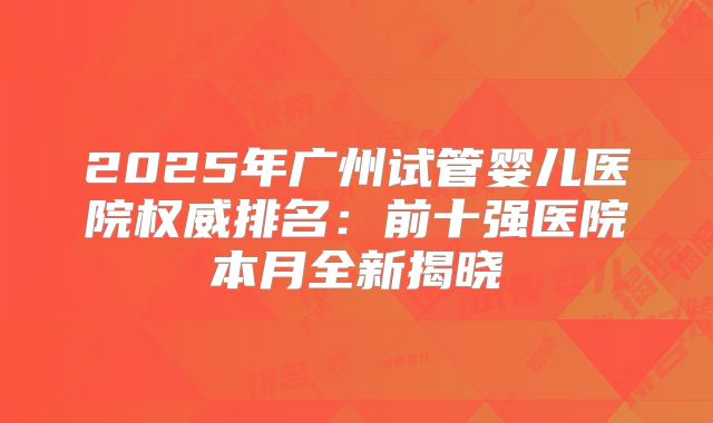 2025年广州试管婴儿医院权威排名：前十强医院本月全新揭晓