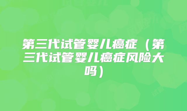 第三代试管婴儿癌症（第三代试管婴儿癌症风险大吗）