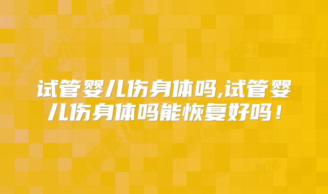 试管婴儿伤身体吗,试管婴儿伤身体吗能恢复好吗!