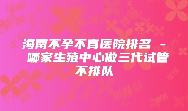海南不孕不育医院排名 - 哪家生殖中心做三代试管不排队