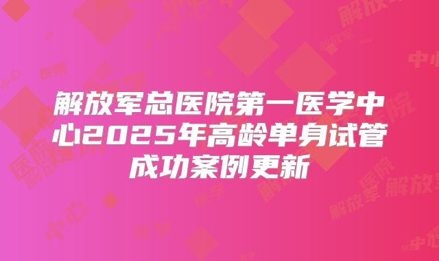 解放军总医院第一医学中心2025年高龄单身试管成功案例更新