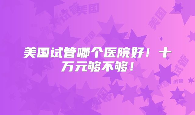 美国试管哪个医院好！十万元够不够！
