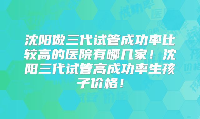 沈阳做三代试管成功率比较高的医院有哪几家！沈阳三代试管高成功率生孩子价格！