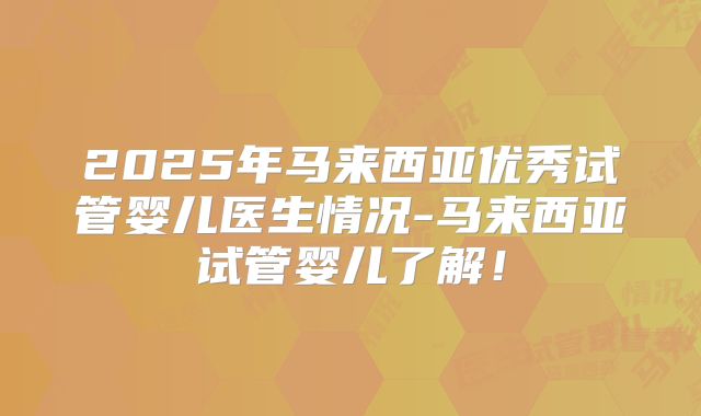 2025年马来西亚优秀试管婴儿医生情况-马来西亚试管婴儿了解！