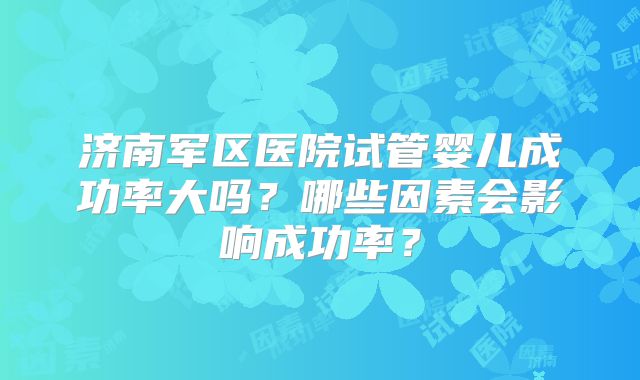济南军区医院试管婴儿成功率大吗？哪些因素会影响成功率？