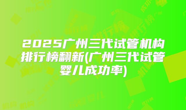 2025广州三代试管机构排行榜翻新(广州三代试管婴儿成功率)