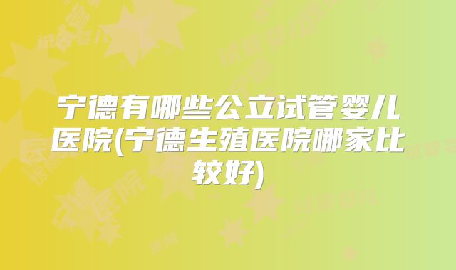 宁德有哪些公立试管婴儿医院(宁德生殖医院哪家比较好)