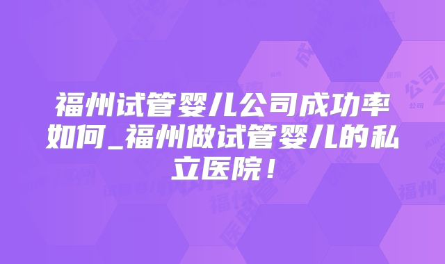 福州试管婴儿公司成功率如何_福州做试管婴儿的私立医院!