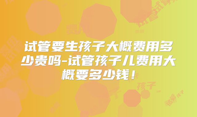 试管要生孩子大概费用多少贵吗-试管孩子儿费用大概要多少钱！