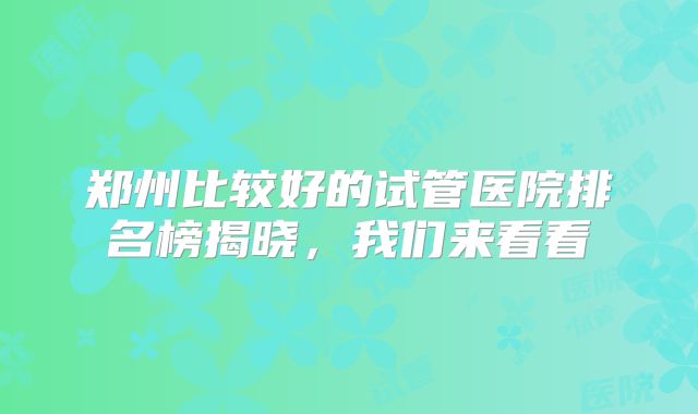 郑州比较好的试管医院排名榜揭晓，我们来看看