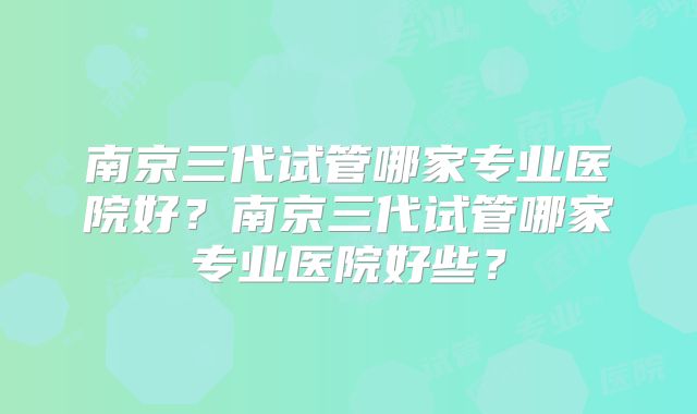 南京三代试管哪家专业医院好？南京三代试管哪家专业医院好些？