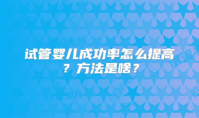 试管婴儿成功率怎么提高?方法是啥?